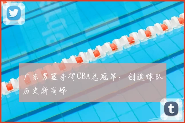 广东男篮夺得CBA总冠军，创造球队历史新高峰