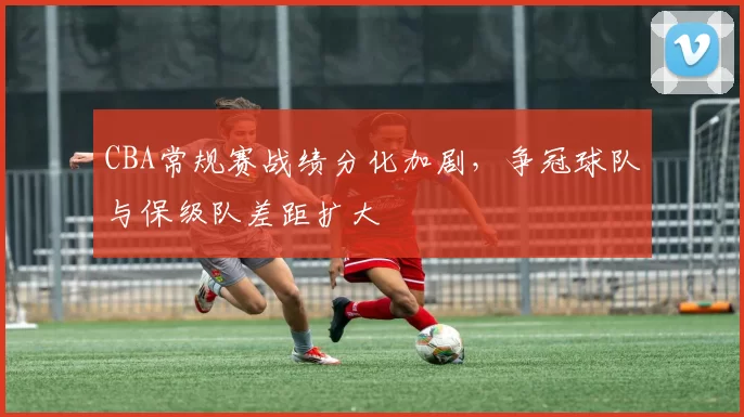 CBA常规赛战绩分化加剧，争冠球队与保级队差距扩大