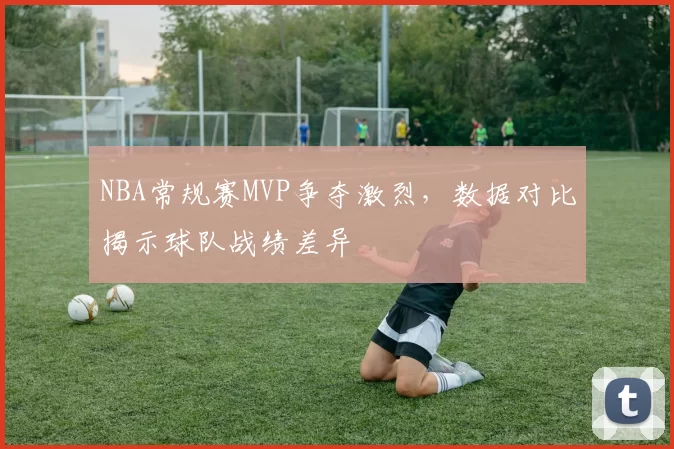 NBA常规赛MVP争夺激烈，数据对比揭示球队战绩差异