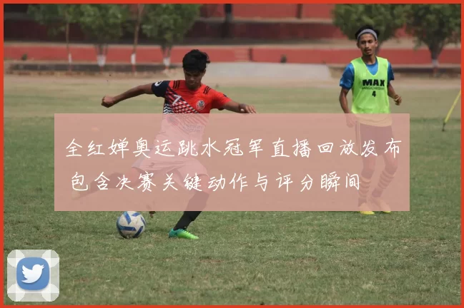 全红婵奥运跳水冠军直播回放发布 包含决赛关键动作与评分瞬间